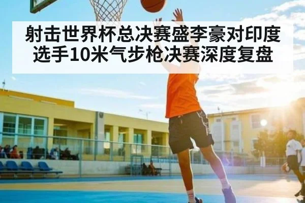 射击世界杯总决赛盛李豪对印度选手10米气步枪决赛深度复盘