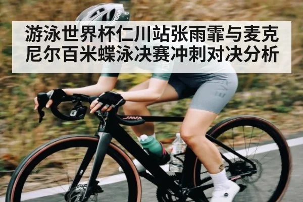 游泳世界杯仁川站张雨霏与麦克尼尔百米蝶泳决赛冲刺对决分析